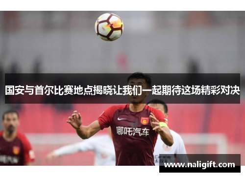 国安与首尔比赛地点揭晓让我们一起期待这场精彩对决